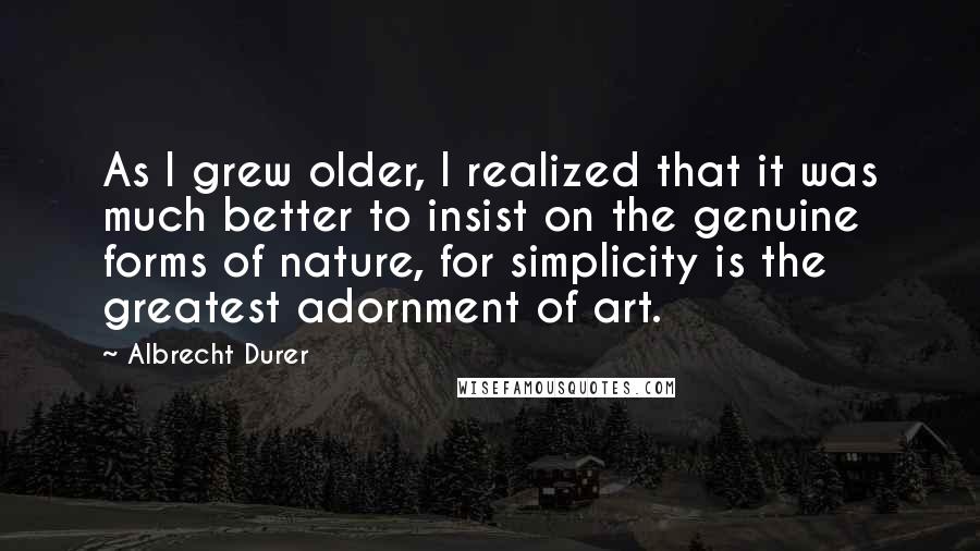 Albrecht Durer Quotes: As I grew older, I realized that it was much better to insist on the genuine forms of nature, for simplicity is the greatest adornment of art.