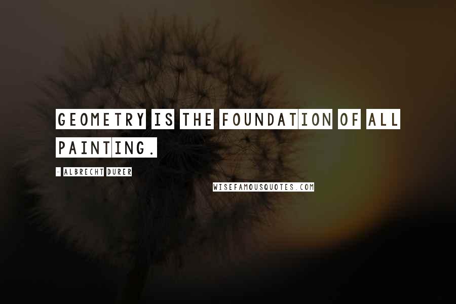 Albrecht Durer Quotes: Geometry is the foundation of all painting.