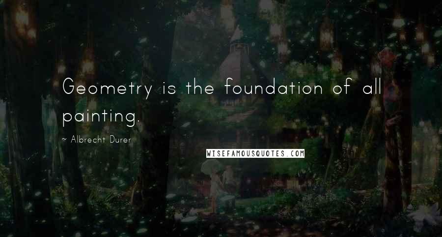 Albrecht Durer Quotes: Geometry is the foundation of all painting.