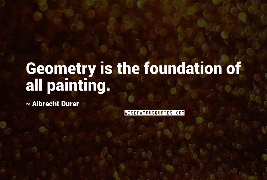 Albrecht Durer Quotes: Geometry is the foundation of all painting.