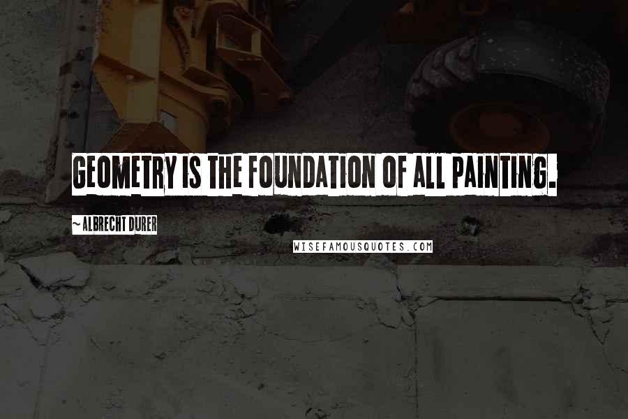 Albrecht Durer Quotes: Geometry is the foundation of all painting.
