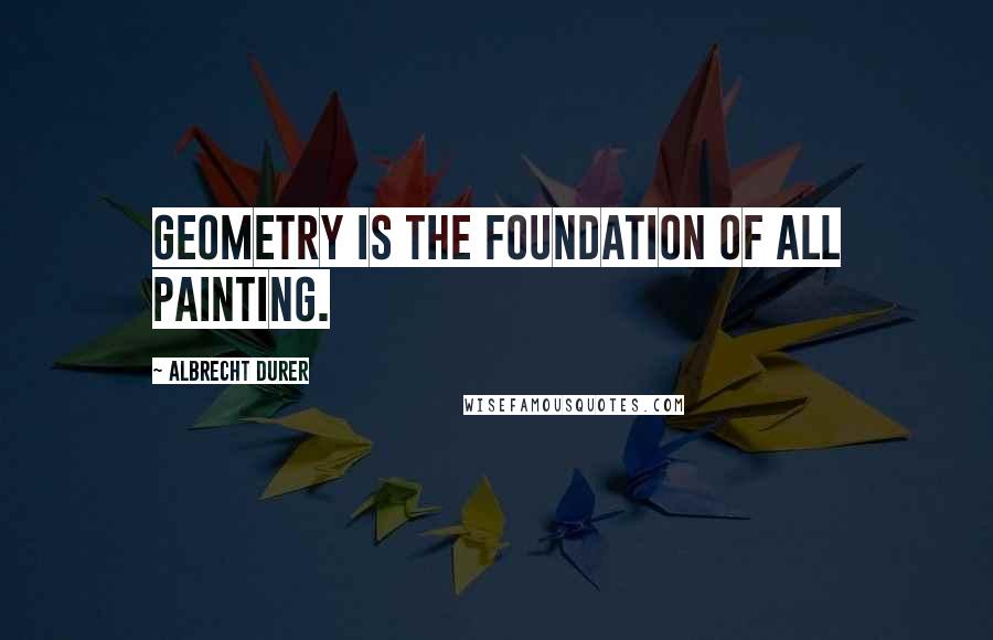 Albrecht Durer Quotes: Geometry is the foundation of all painting.