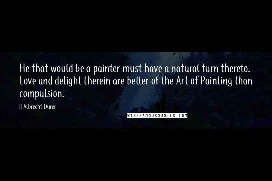 Albrecht Durer Quotes: He that would be a painter must have a natural turn thereto. Love and delight therein are better of the Art of Painting than compulsion.