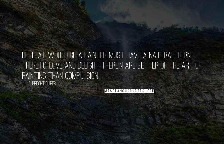 Albrecht Durer Quotes: He that would be a painter must have a natural turn thereto. Love and delight therein are better of the Art of Painting than compulsion.