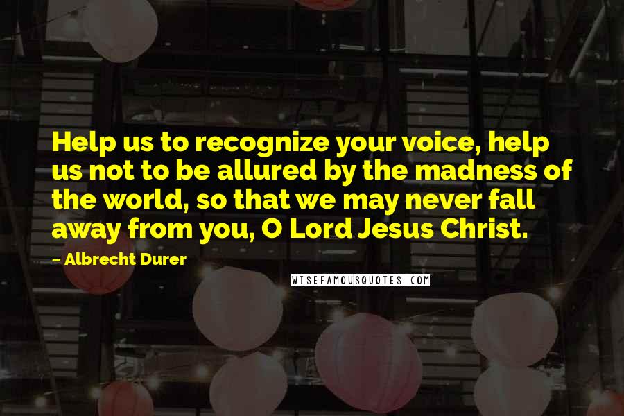 Albrecht Durer Quotes: Help us to recognize your voice, help us not to be allured by the madness of the world, so that we may never fall away from you, O Lord Jesus Christ.