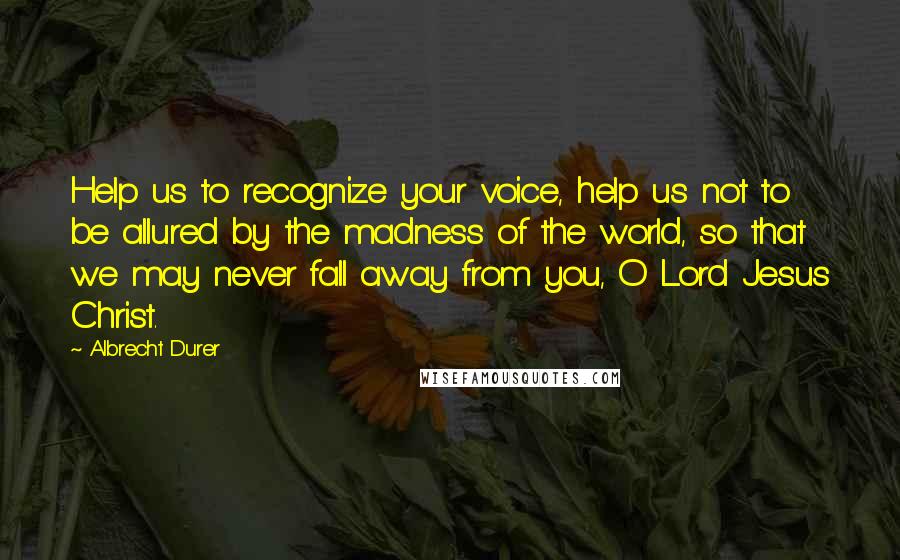 Albrecht Durer Quotes: Help us to recognize your voice, help us not to be allured by the madness of the world, so that we may never fall away from you, O Lord Jesus Christ.