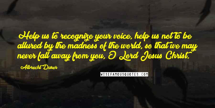 Albrecht Durer Quotes: Help us to recognize your voice, help us not to be allured by the madness of the world, so that we may never fall away from you, O Lord Jesus Christ.