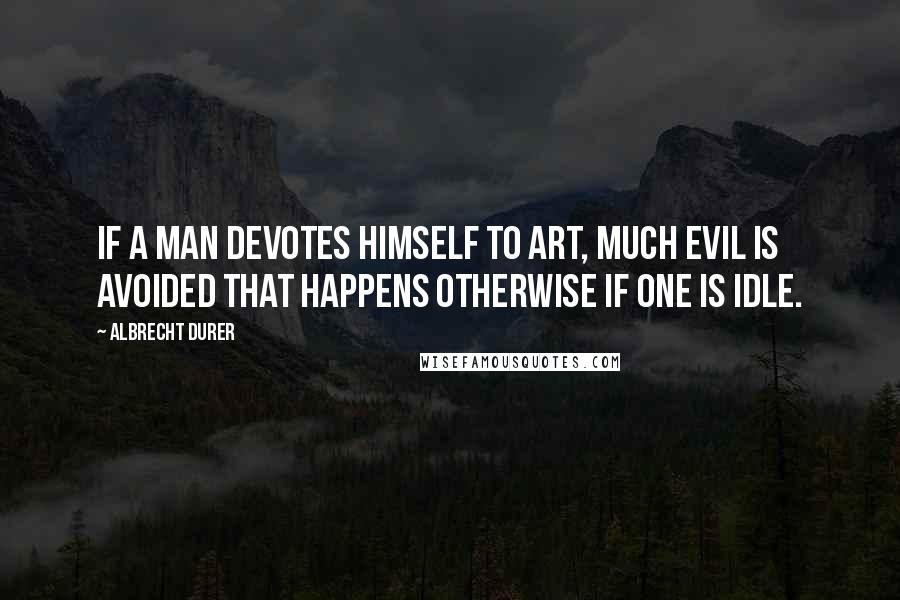 Albrecht Durer Quotes: If a man devotes himself to art, much evil is avoided that happens otherwise if one is idle.