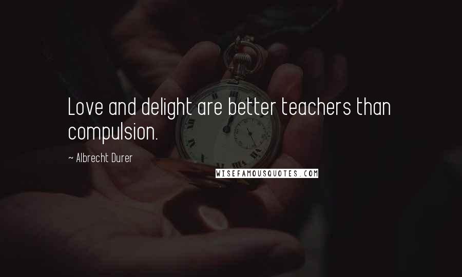 Albrecht Durer Quotes: Love and delight are better teachers than compulsion.