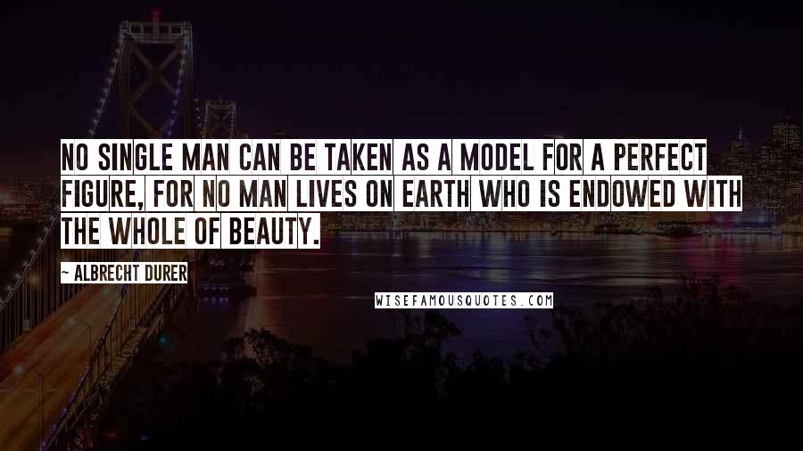 Albrecht Durer Quotes: No single man can be taken as a model for a perfect figure, for no man lives on earth who is endowed with the whole of beauty.