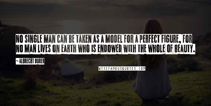 Albrecht Durer Quotes: No single man can be taken as a model for a perfect figure, for no man lives on earth who is endowed with the whole of beauty.