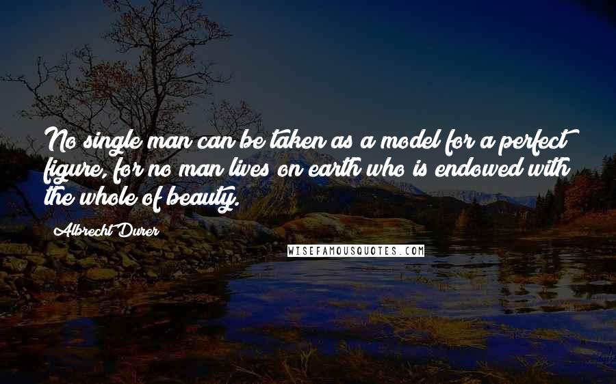 Albrecht Durer Quotes: No single man can be taken as a model for a perfect figure, for no man lives on earth who is endowed with the whole of beauty.