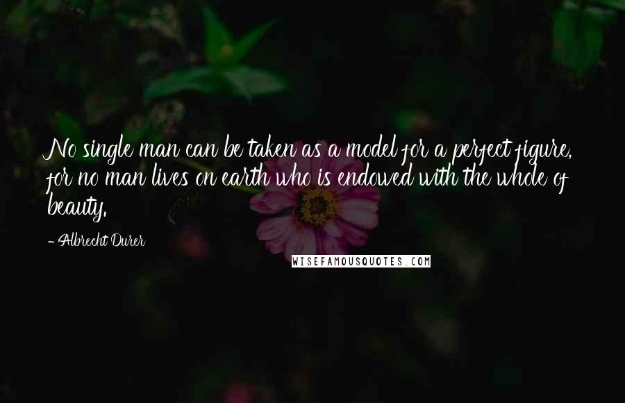 Albrecht Durer Quotes: No single man can be taken as a model for a perfect figure, for no man lives on earth who is endowed with the whole of beauty.