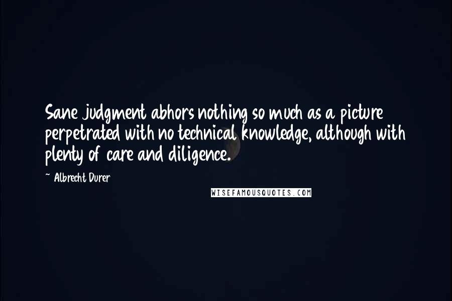 Albrecht Durer Quotes: Sane judgment abhors nothing so much as a picture perpetrated with no technical knowledge, although with plenty of care and diligence.