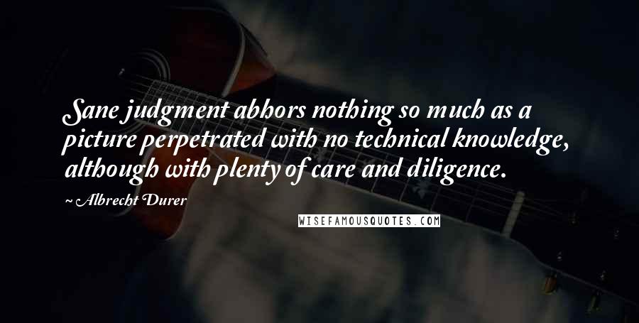 Albrecht Durer Quotes: Sane judgment abhors nothing so much as a picture perpetrated with no technical knowledge, although with plenty of care and diligence.