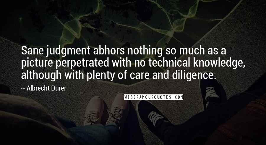 Albrecht Durer Quotes: Sane judgment abhors nothing so much as a picture perpetrated with no technical knowledge, although with plenty of care and diligence.