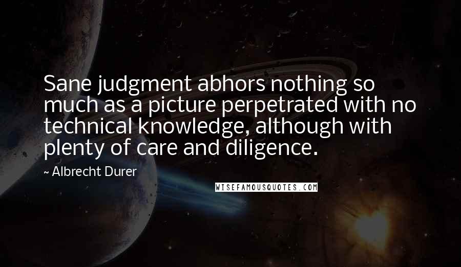 Albrecht Durer Quotes: Sane judgment abhors nothing so much as a picture perpetrated with no technical knowledge, although with plenty of care and diligence.