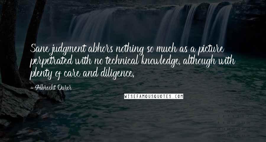 Albrecht Durer Quotes: Sane judgment abhors nothing so much as a picture perpetrated with no technical knowledge, although with plenty of care and diligence.