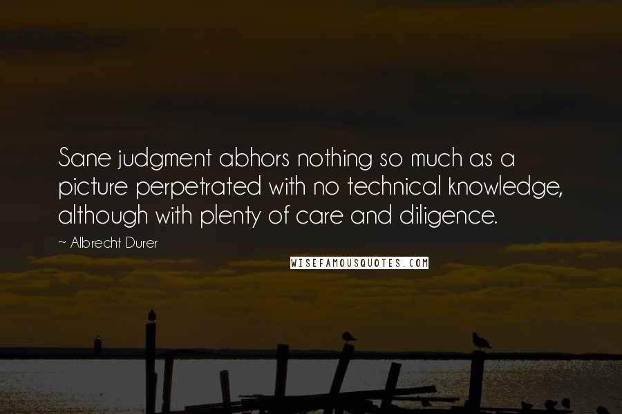 Albrecht Durer Quotes: Sane judgment abhors nothing so much as a picture perpetrated with no technical knowledge, although with plenty of care and diligence.