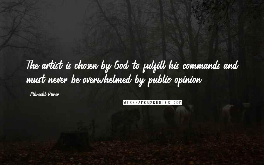 Albrecht Durer Quotes: The artist is chosen by God to fulfill his commands and must never be overwhelmed by public opinion.
