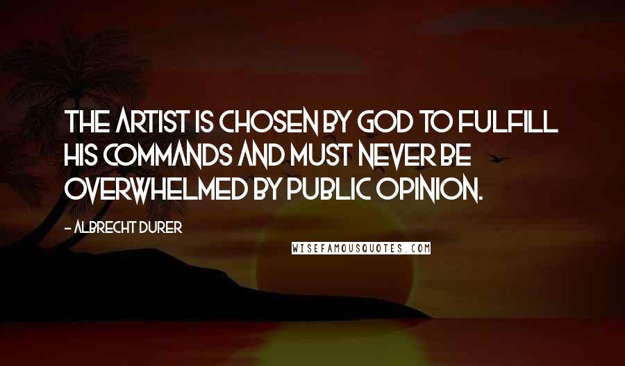 Albrecht Durer Quotes: The artist is chosen by God to fulfill his commands and must never be overwhelmed by public opinion.