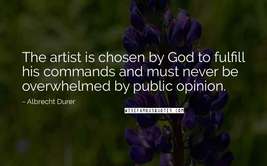 Albrecht Durer Quotes: The artist is chosen by God to fulfill his commands and must never be overwhelmed by public opinion.