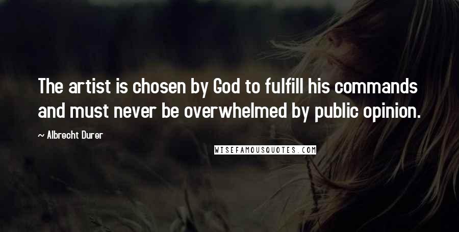Albrecht Durer Quotes: The artist is chosen by God to fulfill his commands and must never be overwhelmed by public opinion.