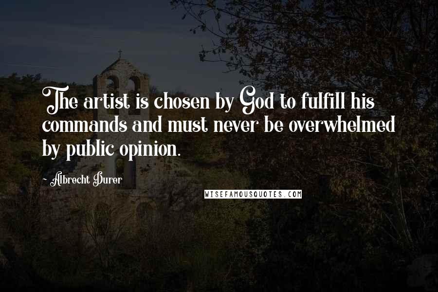 Albrecht Durer Quotes: The artist is chosen by God to fulfill his commands and must never be overwhelmed by public opinion.