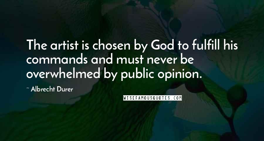Albrecht Durer Quotes: The artist is chosen by God to fulfill his commands and must never be overwhelmed by public opinion.