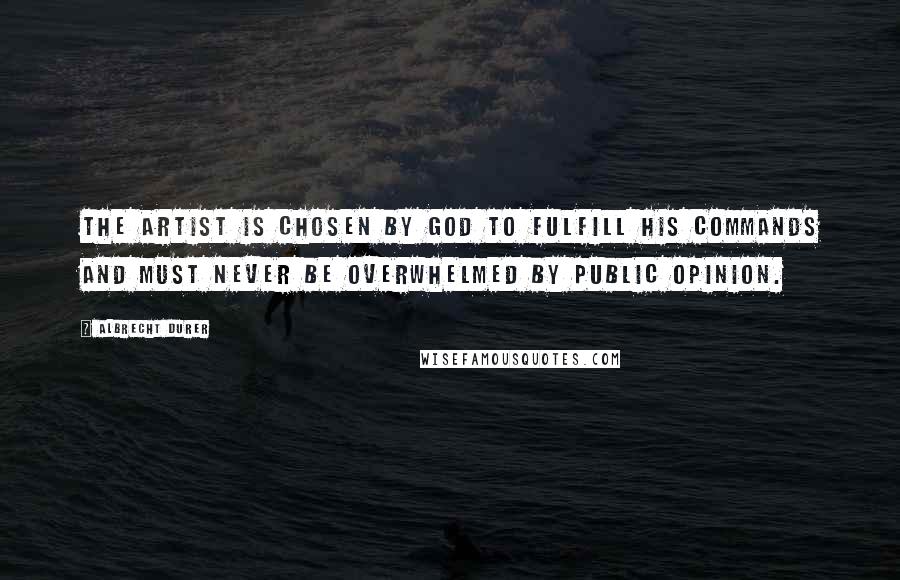 Albrecht Durer Quotes: The artist is chosen by God to fulfill his commands and must never be overwhelmed by public opinion.