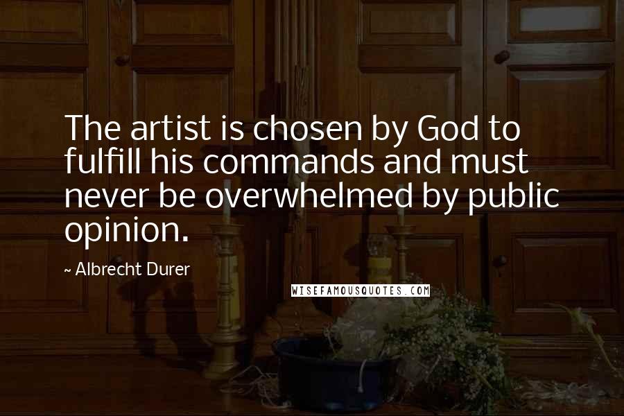 Albrecht Durer Quotes: The artist is chosen by God to fulfill his commands and must never be overwhelmed by public opinion.