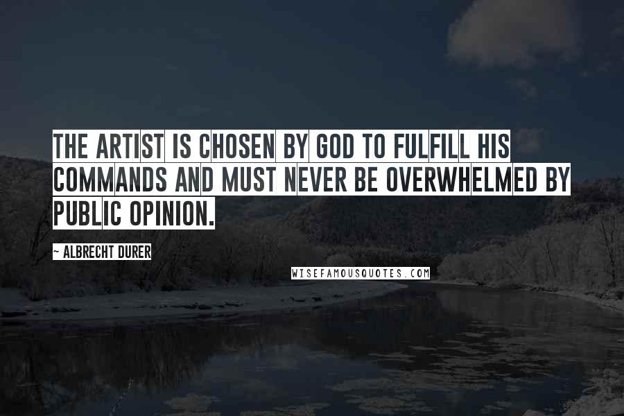 Albrecht Durer Quotes: The artist is chosen by God to fulfill his commands and must never be overwhelmed by public opinion.