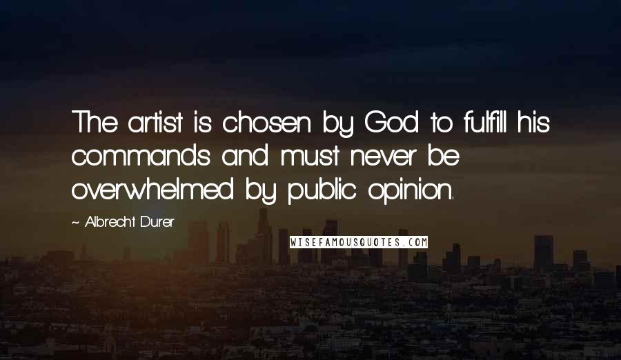 Albrecht Durer Quotes: The artist is chosen by God to fulfill his commands and must never be overwhelmed by public opinion.