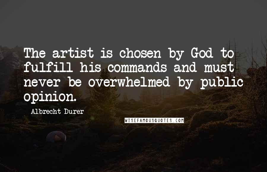 Albrecht Durer Quotes: The artist is chosen by God to fulfill his commands and must never be overwhelmed by public opinion.