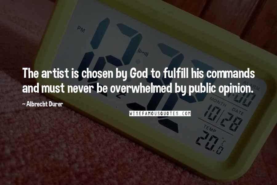 Albrecht Durer Quotes: The artist is chosen by God to fulfill his commands and must never be overwhelmed by public opinion.
