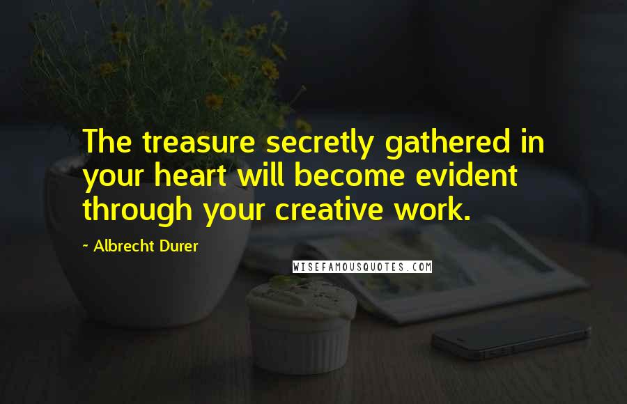 Albrecht Durer Quotes: The treasure secretly gathered in your heart will become evident through your creative work.