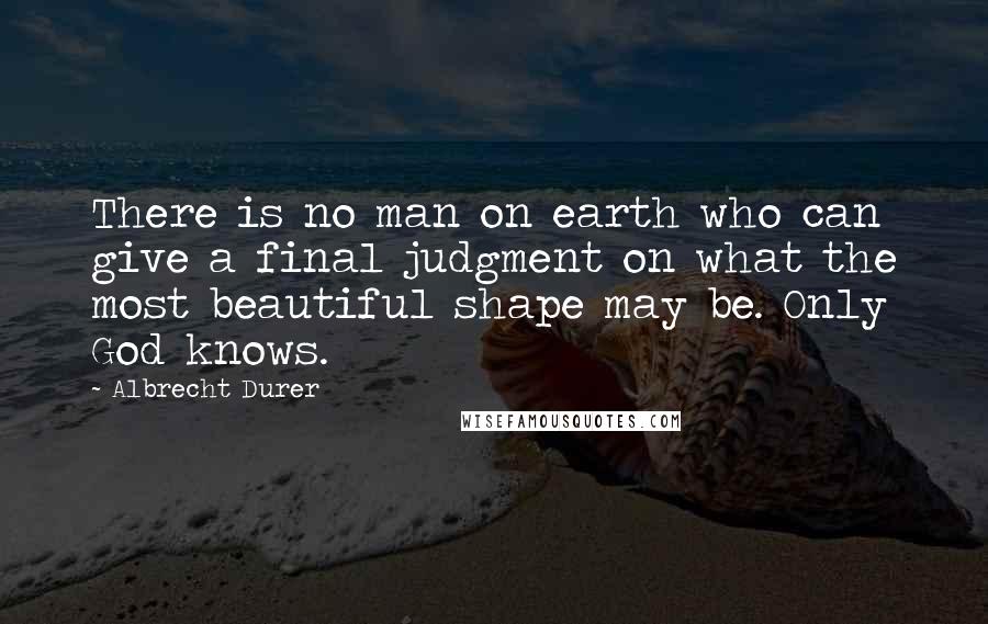 Albrecht Durer Quotes: There is no man on earth who can give a final judgment on what the most beautiful shape may be. Only God knows.