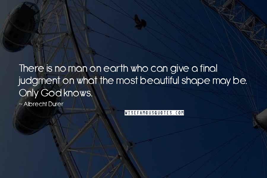 Albrecht Durer Quotes: There is no man on earth who can give a final judgment on what the most beautiful shape may be. Only God knows.