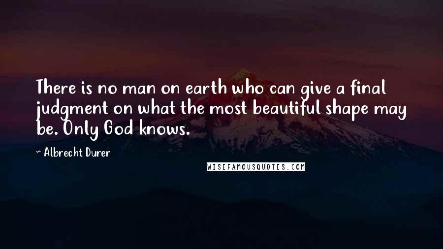 Albrecht Durer Quotes: There is no man on earth who can give a final judgment on what the most beautiful shape may be. Only God knows.