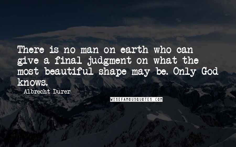 Albrecht Durer Quotes: There is no man on earth who can give a final judgment on what the most beautiful shape may be. Only God knows.