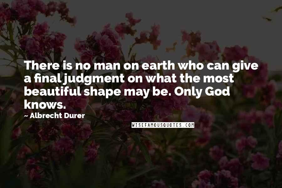 Albrecht Durer Quotes: There is no man on earth who can give a final judgment on what the most beautiful shape may be. Only God knows.
