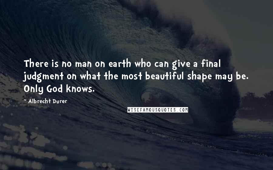 Albrecht Durer Quotes: There is no man on earth who can give a final judgment on what the most beautiful shape may be. Only God knows.