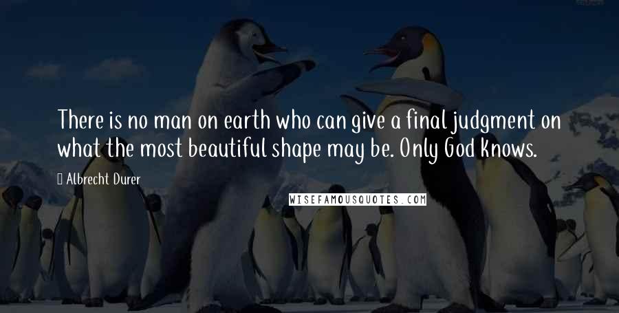 Albrecht Durer Quotes: There is no man on earth who can give a final judgment on what the most beautiful shape may be. Only God knows.