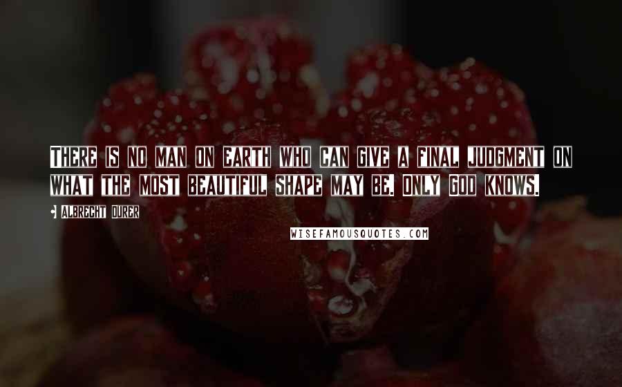 Albrecht Durer Quotes: There is no man on earth who can give a final judgment on what the most beautiful shape may be. Only God knows.