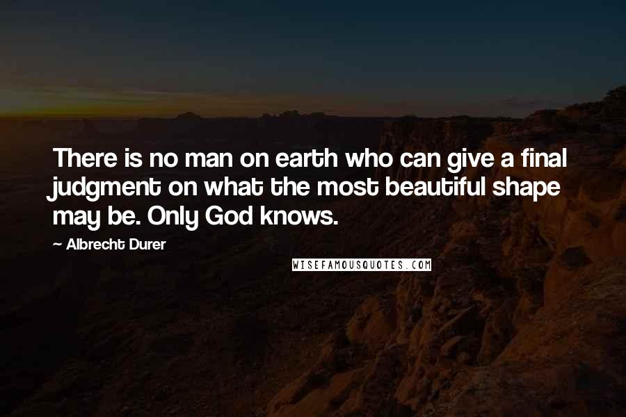 Albrecht Durer Quotes: There is no man on earth who can give a final judgment on what the most beautiful shape may be. Only God knows.