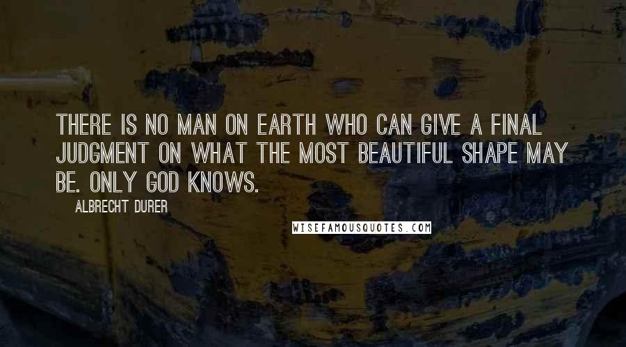 Albrecht Durer Quotes: There is no man on earth who can give a final judgment on what the most beautiful shape may be. Only God knows.