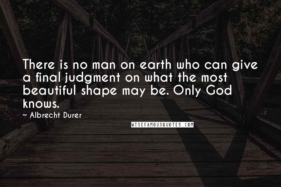 Albrecht Durer Quotes: There is no man on earth who can give a final judgment on what the most beautiful shape may be. Only God knows.
