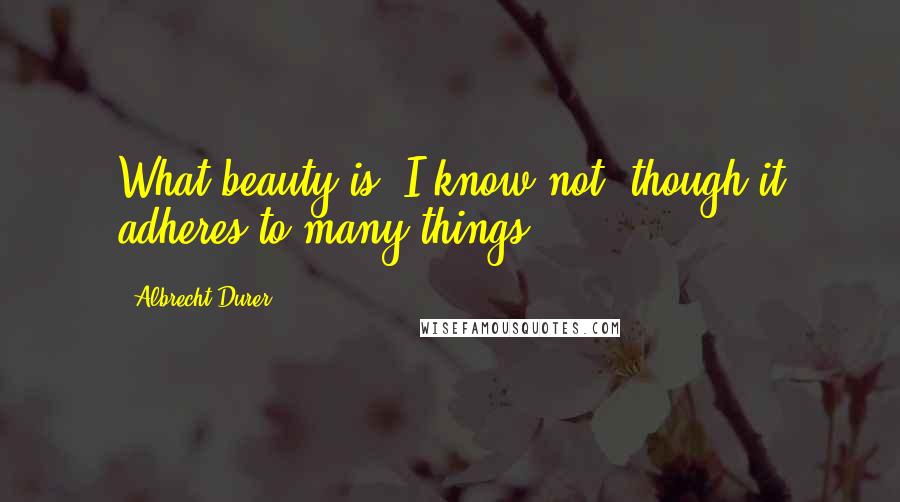 Albrecht Durer Quotes: What beauty is, I know not, though it adheres to many things.