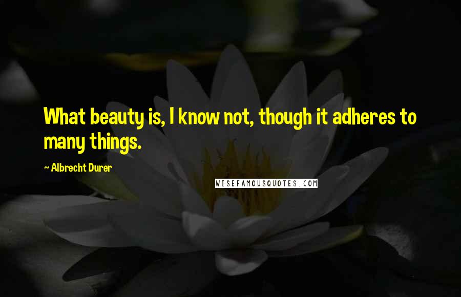 Albrecht Durer Quotes: What beauty is, I know not, though it adheres to many things.