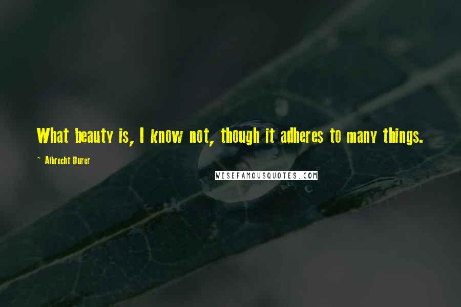 Albrecht Durer Quotes: What beauty is, I know not, though it adheres to many things.